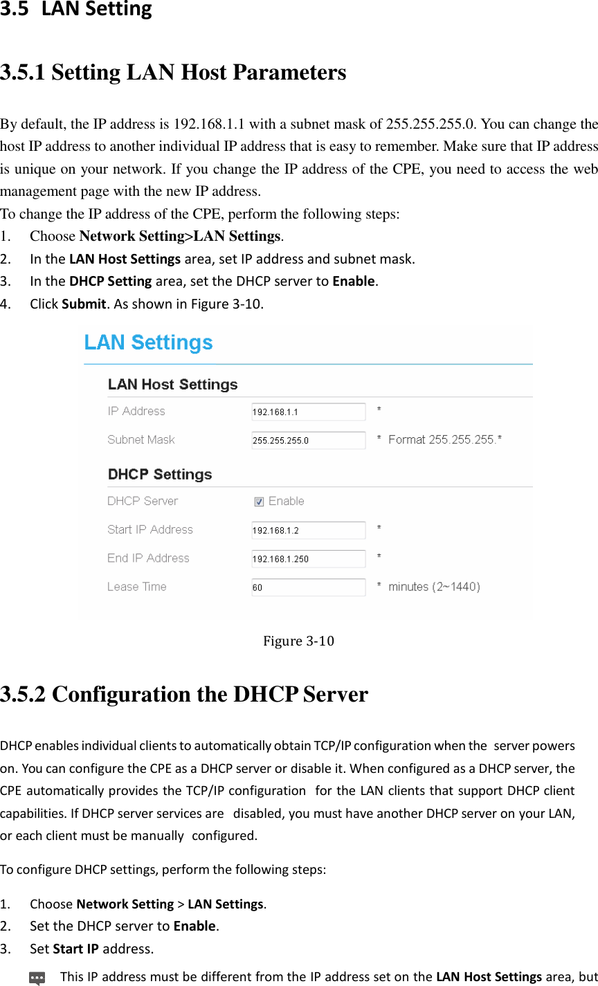   3.5 LAN Setting 3.5.1 Setting LAN Host Parameters By default, the IP address is 192.168.1.1 with a subnet mask of 255.255.255.0. You can change the host IP address to another individual IP address that is easy to remember. Make sure that IP address is unique on your network. If you change the IP address of the CPE, you need to access the web management page with the new IP address. To change the IP address of the CPE, perform the following steps: 1. Choose Network Setting&gt;LAN Settings. 2. In the LAN Host Settings area, set IP address and subnet mask. 3. In the DHCP Setting area, set the DHCP server to Enable. 4. Click Submit. As shown in Figure 3-10.  Figure 3-10 3.5.2 Configuration the DHCP Server DHCP enables individual clients to automatically obtain TCP/IP configuration when the  server powers on. You can configure the CPE as a DHCP server or disable it. When configured as a DHCP server, the CPE automatically provides the TCP/IP configuration  for the LAN clients that support DHCP client capabilities. If DHCP server services are  disabled, you must have another DHCP server on your LAN, or each client must be manually  configured. To configure DHCP settings, perform the following steps: 1. Choose Network Setting &gt; LAN Settings. 2. Set the DHCP server to Enable. 3. Set Start IP address. This IP address must be different from the IP address set on the LAN Host Settings area, but 