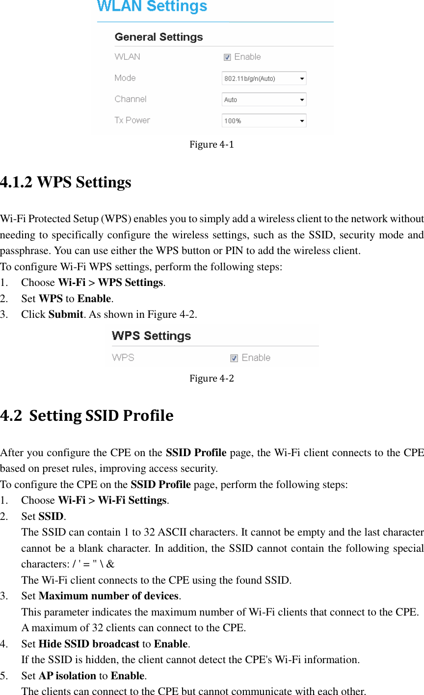    Figure 4-1 4.1.2 WPS Settings Wi-Fi Protected Setup (WPS) enables you to simply add a wireless client to the network without needing to specifically configure the wireless settings, such as the SSID, security mode and passphrase. You can use either the WPS button or PIN to add the wireless client. To configure Wi-Fi WPS settings, perform the following steps: 1. Choose Wi-Fi &gt; WPS Settings. 2. Set WPS to Enable. 3. Click Submit. As shown in Figure 4-2.  Figure 4-2 4.2 Setting SSID Profile After you configure the CPE on the SSID Profile page, the Wi-Fi client connects to the CPE based on preset rules, improving access security. To configure the CPE on the SSID Profile page, perform the following steps: 1. Choose Wi-Fi &gt; Wi-Fi Settings. 2. Set SSID. The SSID can contain 1 to 32 ASCII characters. It cannot be empty and the last character cannot be a blank character. In addition, the SSID cannot contain the following special characters: / &apos; = &quot; \ &amp; The Wi-Fi client connects to the CPE using the found SSID. 3. Set Maximum number of devices. This parameter indicates the maximum number of Wi-Fi clients that connect to the CPE.   A maximum of 32 clients can connect to the CPE. 4. Set Hide SSID broadcast to Enable. If the SSID is hidden, the client cannot detect the CPE&apos;s Wi-Fi information. 5. Set AP isolation to Enable. The clients can connect to the CPE but cannot communicate with each other. 