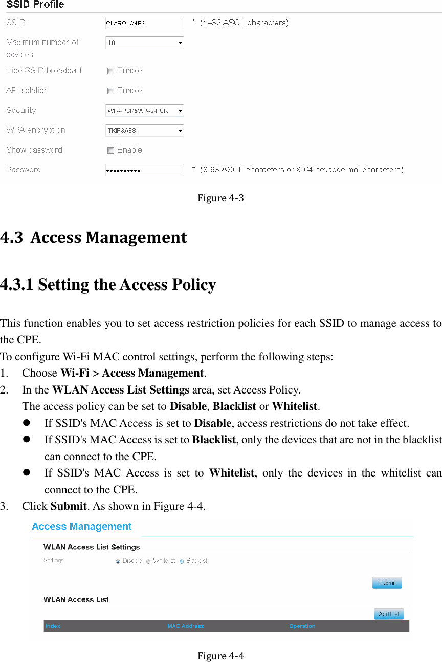    Figure 4-3 4.3 Access Management 4.3.1 Setting the Access Policy This function enables you to set access restriction policies for each SSID to manage access to the CPE. To configure Wi-Fi MAC control settings, perform the following steps: 1. Choose Wi-Fi &gt; Access Management. 2. In the WLAN Access List Settings area, set Access Policy. The access policy can be set to Disable, Blacklist or Whitelist.  If SSID&apos;s MAC Access is set to Disable, access restrictions do not take effect.  If SSID&apos;s MAC Access is set to Blacklist, only the devices that are not in the blacklist can connect to the CPE.  If  SSID&apos;s  MAC  Access  is  set  to  Whitelist,  only  the  devices  in  the  whitelist  can connect to the CPE. 3. Click Submit. As shown in Figure 4-4.  Figure 4-4 