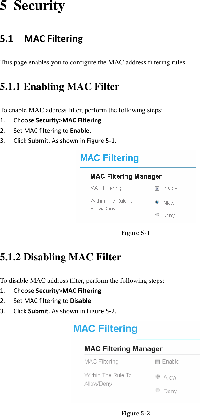  5 Security 5.1   MAC Filtering This page enables you to configure the MAC address filtering rules. 5.1.1 Enabling MAC Filter To enable MAC address filter, perform the following steps: 1. Choose Security&gt;MAC Filtering 2. Set MAC filtering to Enable. 3. Click Submit. As shown in Figure 5-1.  Figure 5-1 5.1.2 Disabling MAC Filter To disable MAC address filter, perform the following steps: 1. Choose Security&gt;MAC Filtering 2. Set MAC filtering to Disable. 3. Click Submit. As shown in Figure 5-2.  Figure 5-2 