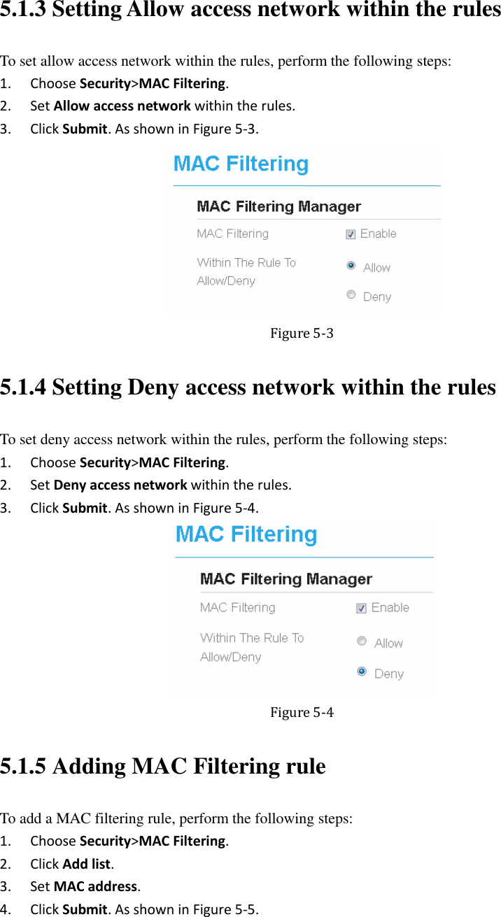   5.1.3 Setting Allow access network within the rules To set allow access network within the rules, perform the following steps: 1. Choose Security&gt;MAC Filtering. 2. Set Allow access network within the rules. 3. Click Submit. As shown in Figure 5-3.  Figure 5-3 5.1.4 Setting Deny access network within the rules To set deny access network within the rules, perform the following steps: 1. Choose Security&gt;MAC Filtering. 2. Set Deny access network within the rules. 3. Click Submit. As shown in Figure 5-4.  Figure 5-4 5.1.5 Adding MAC Filtering rule To add a MAC filtering rule, perform the following steps: 1. Choose Security&gt;MAC Filtering. 2. Click Add list. 3. Set MAC address. 4. Click Submit. As shown in Figure 5-5. 