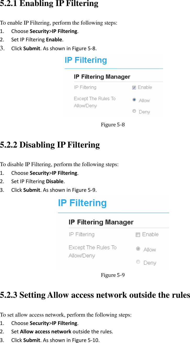  5.2.1 Enabling IP Filtering To enable IP Filtering, perform the following steps: 1. Choose Security&gt;IP Filtering. 2. Set IP Filtering Enable. 3. Click Submit. As shown in Figure 5-8.  Figure 5-8 5.2.2 Disabling IP Filtering To disable IP Filtering, perform the following steps: 1. Choose Security&gt;IP Filtering. 2. Set IP Filtering Disable. 3. Click Submit. As shown in Figure 5-9.  Figure 5-9 5.2.3 Setting Allow access network outside the rules To set allow access network, perform the following steps: 1. Choose Security&gt;IP Filtering. 2. Set Allow access network outside the rules. 3. Click Submit. As shown in Figure 5-10. 