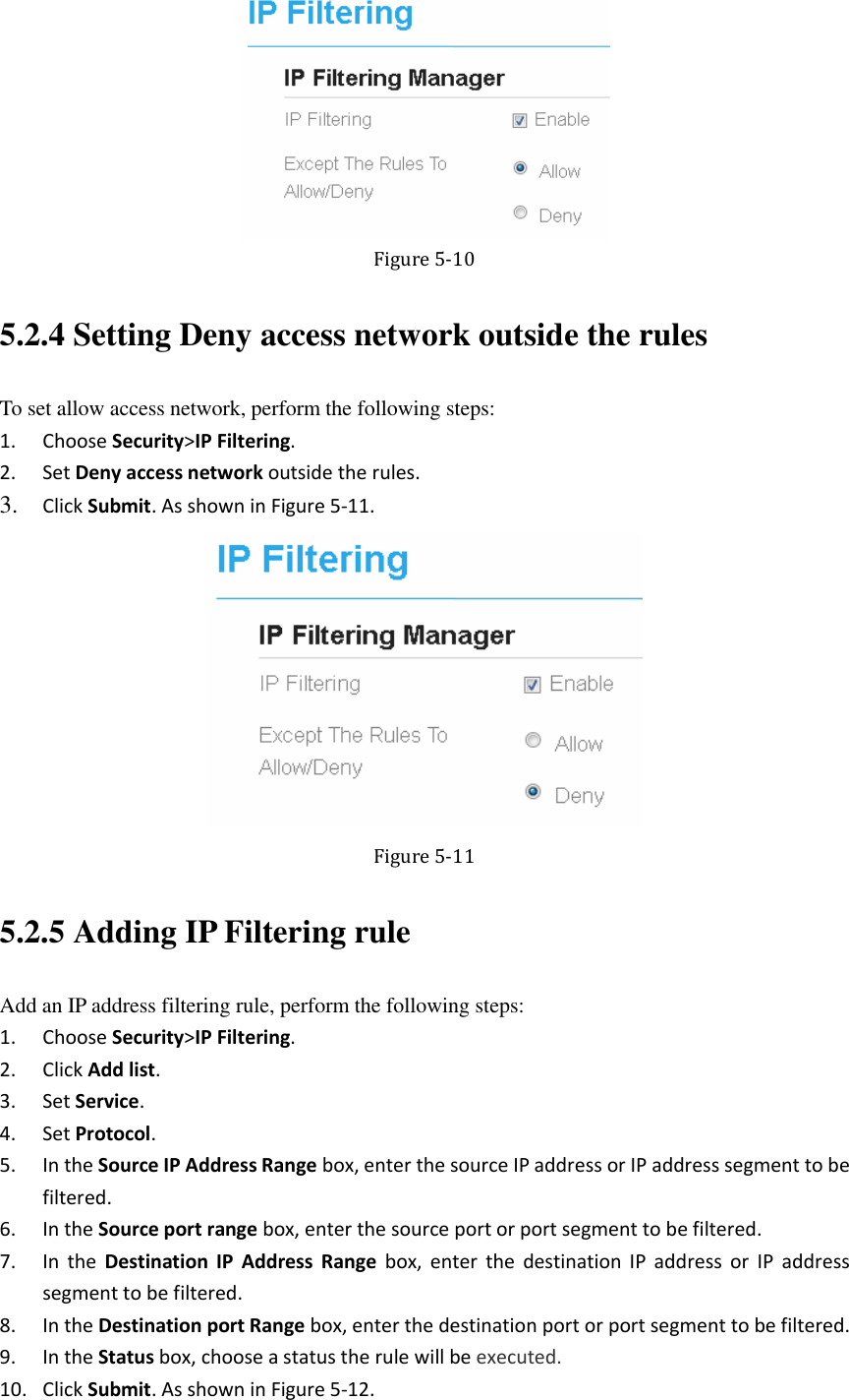    Figure 5-10 5.2.4 Setting Deny access network outside the rules To set allow access network, perform the following steps: 1. Choose Security&gt;IP Filtering. 2. Set Deny access network outside the rules. 3. Click Submit. As shown in Figure 5-11.  Figure 5-11 5.2.5 Adding IP Filtering rule Add an IP address filtering rule, perform the following steps: 1. Choose Security&gt;IP Filtering. 2. Click Add list. 3. Set Service. 4. Set Protocol. 5. In the Source IP Address Range box, enter the source IP address or IP address segment to be filtered. 6. In the Source port range box, enter the source port or port segment to be filtered. 7. In the  Destination  IP  Address Range  box,  enter  the  destination  IP  address  or  IP  address segment to be filtered. 8. In the Destination port Range box, enter the destination port or port segment to be filtered. 9. In the Status box, choose a status the rule will be executed. 10. Click Submit. As shown in Figure 5-12. 