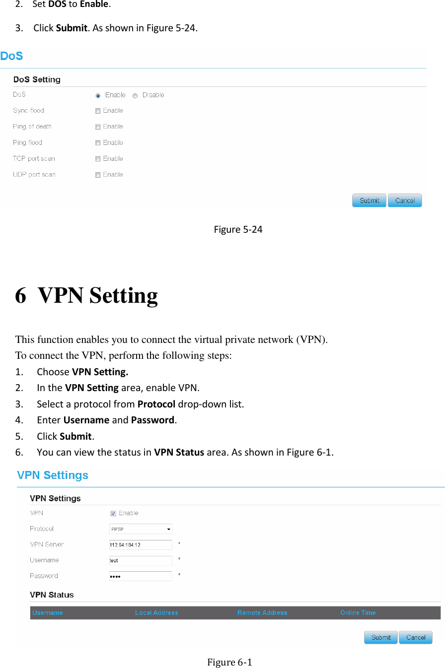   2. Set DOS to Enable. 3. Click Submit. As shown in Figure 5-24.  Figure 5-24  6 VPN Setting This function enables you to connect the virtual private network (VPN).   To connect the VPN, perform the following steps: 1. Choose VPN Setting. 2. In the VPN Setting area, enable VPN. 3. Select a protocol from Protocol drop-down list. 4. Enter Username and Password. 5. Click Submit. 6. You can view the status in VPN Status area. As shown in Figure 6-1.  Figure 6-1 