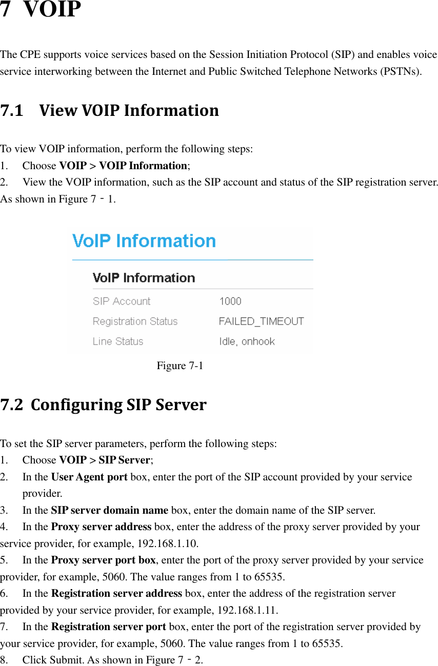   7 VOIP The CPE supports voice services based on the Session Initiation Protocol (SIP) and enables voice service interworking between the Internet and Public Switched Telephone Networks (PSTNs). 7.1   View VOIP Information To view VOIP information, perform the following steps: 1. Choose VOIP &gt; VOIP Information; 2. View the VOIP information, such as the SIP account and status of the SIP registration server. As shown in Figure 7‐1.   Figure 7-1 7.2 Configuring SIP Server To set the SIP server parameters, perform the following steps: 1. Choose VOIP &gt; SIP Server; 2. In the User Agent port box, enter the port of the SIP account provided by your service provider. 3. In the SIP server domain name box, enter the domain name of the SIP server. 4. In the Proxy server address box, enter the address of the proxy server provided by your service provider, for example, 192.168.1.10. 5. In the Proxy server port box, enter the port of the proxy server provided by your service provider, for example, 5060. The value ranges from 1 to 65535. 6. In the Registration server address box, enter the address of the registration server provided by your service provider, for example, 192.168.1.11. 7. In the Registration server port box, enter the port of the registration server provided by your service provider, for example, 5060. The value ranges from 1 to 65535. 8. Click Submit. As shown in Figure 7‐2. 