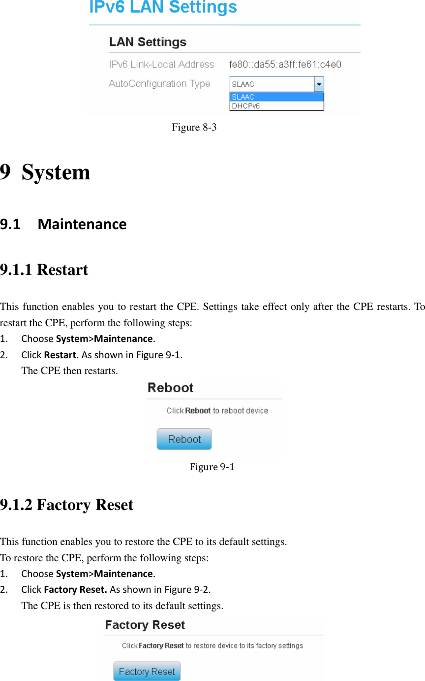    Figure 8-3 9 System 9.1   Maintenance 9.1.1 Restart This function enables you to restart the CPE. Settings take effect only after the CPE restarts. To restart the CPE, perform the following steps: 1. Choose System&gt;Maintenance. 2. Click Restart. As shown in Figure 9-1. The CPE then restarts.    Figure 9-1 9.1.2 Factory Reset This function enables you to restore the CPE to its default settings. To restore the CPE, perform the following steps: 1. Choose System&gt;Maintenance. 2. Click Factory Reset. As shown in Figure 9-2. The CPE is then restored to its default settings.  