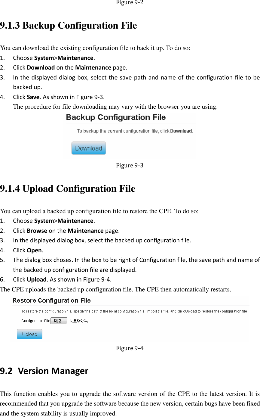   Figure 9-2 9.1.3 Backup Configuration File You can download the existing configuration file to back it up. To do so: 1. Choose System&gt;Maintenance. 2. Click Download on the Maintenance page. 3. In the displayed dialog box, select the save path and name of the configuration file to be backed up. 4. Click Save. As shown in Figure 9-3. The procedure for file downloading may vary with the browser you are using.  Figure 9-3 9.1.4 Upload Configuration File You can upload a backed up configuration file to restore the CPE. To do so: 1. Choose System&gt;Maintenance. 2. Click Browse on the Maintenance page. 3. In the displayed dialog box, select the backed up configuration file. 4. Click Open. 5. The dialog box choses. In the box to be right of Configuration file, the save path and name of the backed up configuration file are displayed. 6. Click Upload. As shown in Figure 9-4. The CPE uploads the backed up configuration file. The CPE then automatically restarts.  Figure 9-4 9.2 Version Manager This function enables you to upgrade the software version of the CPE to the latest version. It is recommended that you upgrade the software because the new version, certain bugs have been fixed and the system stability is usually improved. 
