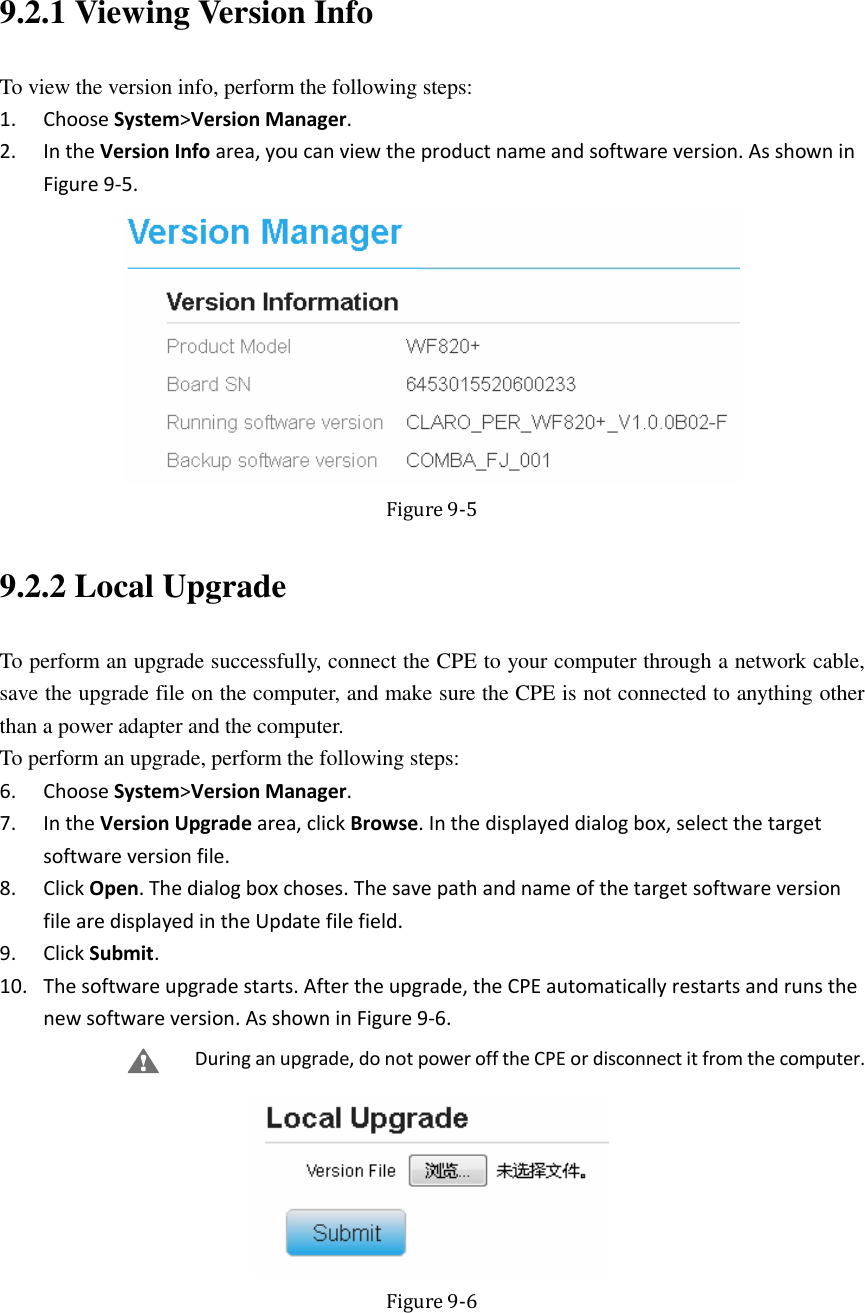   9.2.1 Viewing Version Info To view the version info, perform the following steps: 1. Choose System&gt;Version Manager. 2. In the Version Info area, you can view the product name and software version. As shown in Figure 9-5.  Figure 9-5 9.2.2 Local Upgrade To perform an upgrade successfully, connect the CPE to your computer through a network cable, save the upgrade file on the computer, and make sure the CPE is not connected to anything other than a power adapter and the computer. To perform an upgrade, perform the following steps: 6. Choose System&gt;Version Manager. 7. In the Version Upgrade area, click Browse. In the displayed dialog box, select the target software version file. 8. Click Open. The dialog box choses. The save path and name of the target software version file are displayed in the Update file field. 9. Click Submit. 10. The software upgrade starts. After the upgrade, the CPE automatically restarts and runs the new software version. As shown in Figure 9-6. During an upgrade, do not power off the CPE or disconnect it from the computer.  Figure 9-6 