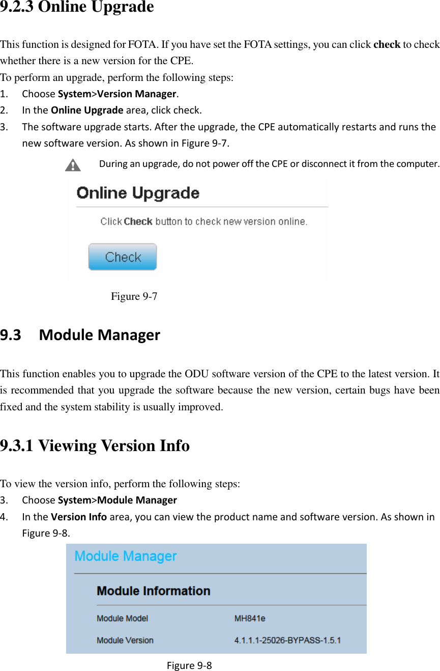  9.2.3 Online Upgrade This function is designed for FOTA. If you have set the FOTA settings, you can click check to check whether there is a new version for the CPE. To perform an upgrade, perform the following steps: 1. Choose System&gt;Version Manager. 2. In the Online Upgrade area, click check.   3. The software upgrade starts. After the upgrade, the CPE automatically restarts and runs the new software version. As shown in Figure 9-7. During an upgrade, do not power off the CPE or disconnect it from the computer.  Figure 9-7 9.3   Module Manager This function enables you to upgrade the ODU software version of the CPE to the latest version. It is recommended that you upgrade the software because the new version, certain bugs have been fixed and the system stability is usually improved. 9.3.1 Viewing Version Info To view the version info, perform the following steps: 3. Choose System&gt;Module Manager 4. In the Version Info area, you can view the product name and software version. As shown in Figure 9-8.  Figure 9-8 