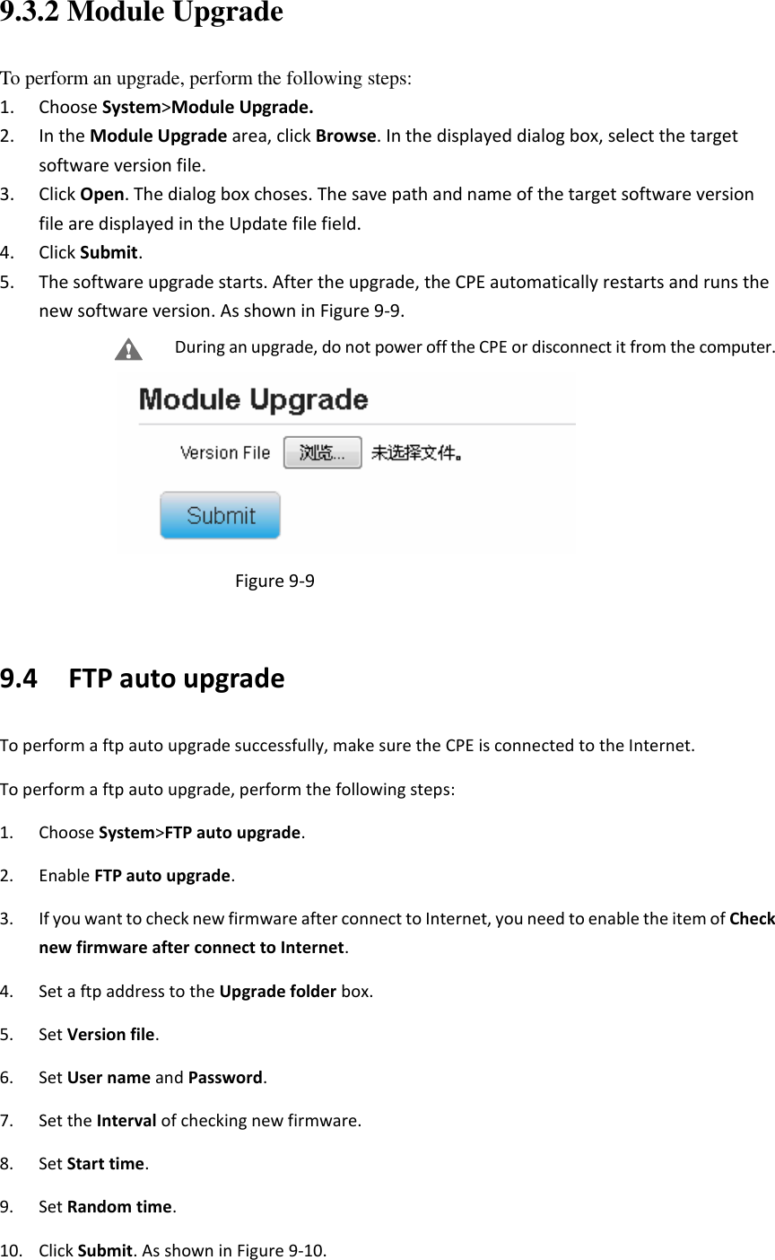   9.3.2 Module Upgrade To perform an upgrade, perform the following steps: 1. Choose System&gt;Module Upgrade. 2. In the Module Upgrade area, click Browse. In the displayed dialog box, select the target software version file. 3. Click Open. The dialog box choses. The save path and name of the target software version file are displayed in the Update file field. 4. Click Submit. 5. The software upgrade starts. After the upgrade, the CPE automatically restarts and runs the new software version. As shown in Figure 9-9. During an upgrade, do not power off the CPE or disconnect it from the computer.  Figure 9-9  9.4   FTP auto upgrade To perform a ftp auto upgrade successfully, make sure the CPE is connected to the Internet. To perform a ftp auto upgrade, perform the following steps: 1. Choose System&gt;FTP auto upgrade. 2. Enable FTP auto upgrade. 3. If you want to check new firmware after connect to Internet, you need to enable the item of Check new firmware after connect to Internet. 4. Set a ftp address to the Upgrade folder box. 5. Set Version file. 6. Set User name and Password. 7. Set the Interval of checking new firmware. 8. Set Start time. 9. Set Random time. 10. Click Submit. As shown in Figure 9-10. 