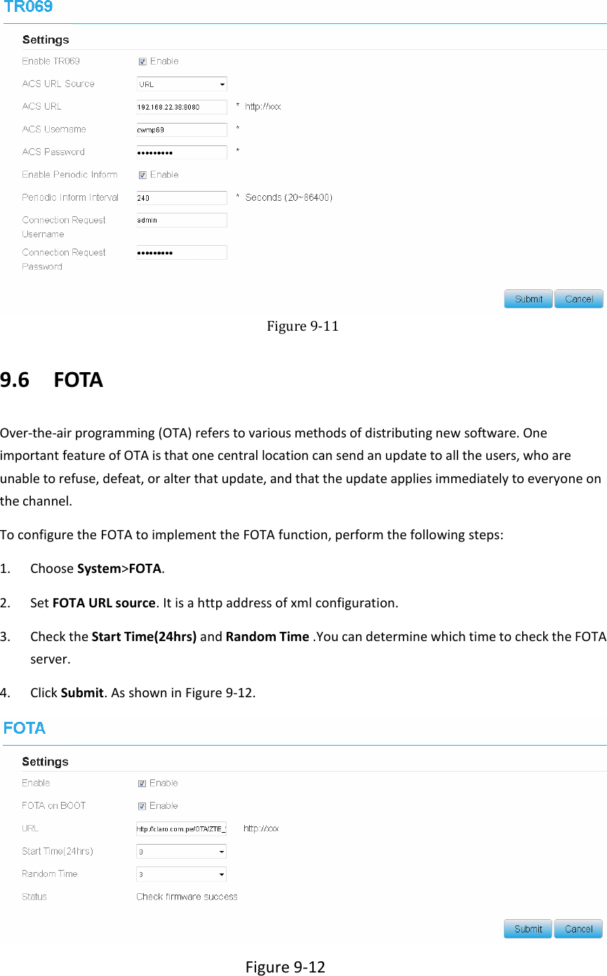    Figure 9-11 9.6   FOTA Over-the-air programming (OTA) refers to various methods of distributing new software. One important feature of OTA is that one central location can send an update to all the users, who are unable to refuse, defeat, or alter that update, and that the update applies immediately to everyone on the channel. To configure the FOTA to implement the FOTA function, perform the following steps: 1. Choose System&gt;FOTA. 2. Set FOTA URL source. It is a http address of xml configuration. 3. Check the Start Time(24hrs) and Random Time .You can determine which time to check the FOTA server. 4. Click Submit. As shown in Figure 9-12.  Figure 9-12 