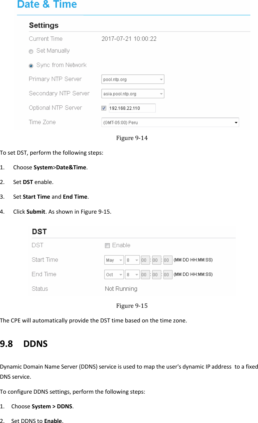    Figure 9-14 To set DST, perform the following steps: 1. Choose System&gt;Date&amp;Time. 2. Set DST enable. 3. Set Start Time and End Time. 4. Click Submit. As shown in Figure 9-15.  Figure 9-15 The CPE will automatically provide the DST time based on the time zone. 9.8   DDNS Dynamic Domain Name Server (DDNS) service is used to map the user&apos;s dynamic IP address  to a fixed DNS service. To configure DDNS settings, perform the following steps: 1. Choose System &gt; DDNS. 2. Set DDNS to Enable. 