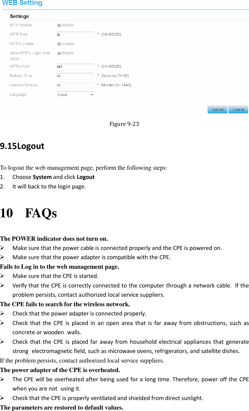    Figure 9-23 9.15 Logout To logout the web management page, perform the following steps: 1. Choose System and click Logout 2. It will back to the login page. 10 FAQs The POWER indicator does not turn on.  Make sure that the power cable is connected properly and the CPE is powered on.  Make sure that the power adapter is compatible with the CPE. Fails to Log in to the web management page.  Make sure that the CPE is started.  Verify that the CPE is correctly connected to the computer through a network cable.  If the problem persists, contact authorized local service suppliers. The CPE fails to search for the wireless network.  Check that the power adapter is connected properly.  Check  that  the CPE  is placed in  an  open  area that  is  far away from obstructions, such  as concrete or wooden  walls.  Check that  the CPE  is  placed far  away from household  electrical appliances that  generate strong  electromagnetic field, such as microwave ovens, refrigerators, and satellite dishes. If the problem persists, contact authorized local service suppliers. The power adapter of the CPE is overheated.  The CPE will be overheated after being used for a long time. Therefore, power off the CPE when you are not  using it.  Check that the CPE is properly ventilated and shielded from direct sunlight. The parameters are restored to default values. 