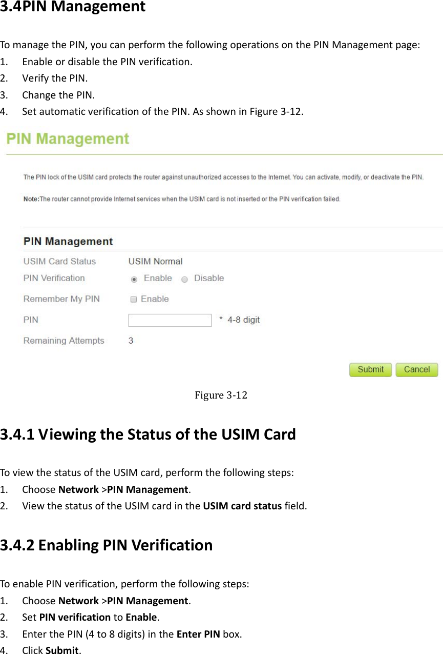   3.4 PINManagementTomanagethePIN,youcanperformthefollowingoperationsonthePINManagementpage:1. EnableordisablethePINverification.2. VerifythePIN.3. ChangethePIN.4. SetautomaticverificationofthePIN.AsshowninFigure3‐12. Figure3‐123.4.1 ViewingtheStatusoftheUSIMCardToviewthestatusoftheUSIMcard,performthefollowingsteps:1. ChooseNetwork&gt;PINManagement.2. ViewthestatusoftheUSIMcardintheUSIMcardstatusfield.3.4.2 EnablingPINVerificationToenablePINverification,performthefollowingsteps:1. ChooseNetwork&gt;PINManagement.2. SetPINverificationtoEnable.3. EnterthePIN(4to8digits)intheEnterPINbox.4. ClickSubmit.