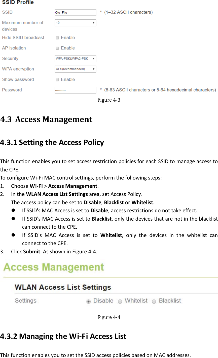   Figure4‐34.3 AccessManagement4.3.1 SettingtheAccessPolicyThisfunctionenablesyoutosetaccessrestrictionpoliciesforeachSSIDtomanageaccesstotheCPE.ToconfigureWi‐FiMACcontrolsettings,performthefollowingsteps:1. ChooseWi‐Fi&gt;AccessManagement.2. IntheWLANAccessListSettingsarea,setAccessPolicy.TheaccesspolicycanbesettoDisable,BlacklistorWhitelist. IfSSID&apos;sMACAccessissettoDisable,accessrestrictionsdonottakeeffect. IfSSID&apos;sMACAccessissettoBlacklist,onlythedevicesthatarenotintheblacklistcanconnecttotheCPE. IfSSID&apos;sMACAccessissettoWhitelist,onlythedevicesinthewhitelistcanconnecttotheCPE.3. ClickSubmit.AsshowninFigure4‐4.Figure4‐44.3.2 ManagingtheWi‐FiAccessListThisfunctionenablesyoutosettheSSIDaccesspoliciesbasedonMACaddresses.