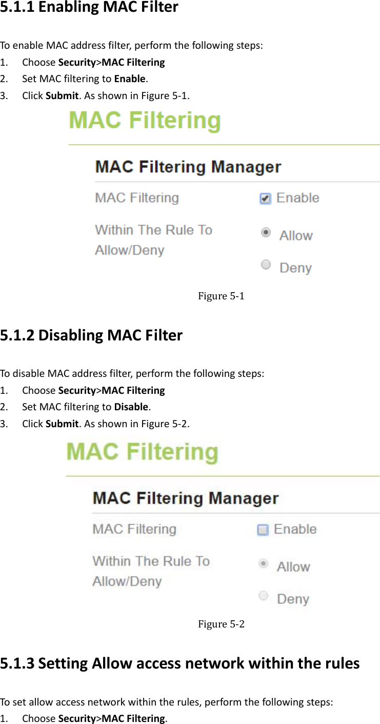   5.1.1 EnablingMACFilterToenableMACaddressfilter,performthefollowingsteps:1. ChooseSecurity&gt;MACFiltering2. SetMACfilteringtoEnable.3. ClickSubmit.AsshowninFigure5‐1. Figure5‐15.1.2 DisablingMACFilterTodisableMACaddressfilter,performthefollowingsteps:1. ChooseSecurity&gt;MACFiltering2. SetMACfilteringtoDisable.3. ClickSubmit.AsshowninFigure5‐2. Figure5‐25.1.3 SettingAllowaccessnetworkwithintherulesTosetallowaccessnetworkwithintherules,performthefollowingsteps:1. ChooseSecurity&gt;MACFiltering.