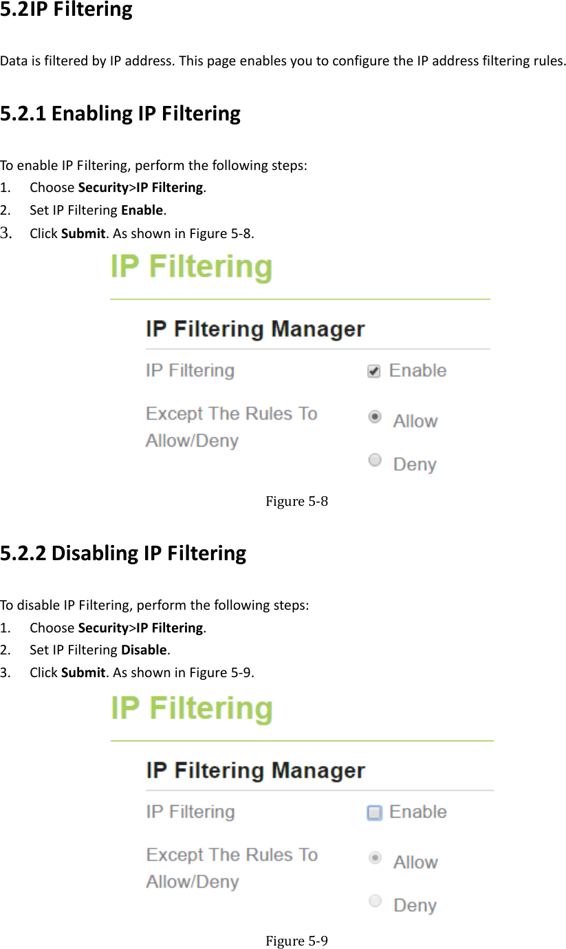   5.2 IPFilteringDataisfilteredbyIPaddress.ThispageenablesyoutoconfiguretheIPaddressfilteringrules.5.2.1 EnablingIPFilteringToenableIPFiltering,performthefollowingsteps:1. ChooseSecurity&gt;IPFiltering.2. SetIPFilteringEnable.3. ClickSubmit.AsshowninFigure5‐8.  Figure5‐85.2.2 DisablingIPFilteringTodisableIPFiltering,performthefollowingsteps:1. ChooseSecurity&gt;IPFiltering.2. SetIPFilteringDisable.3. ClickSubmit.AsshowninFigure5‐9. Figure5‐9