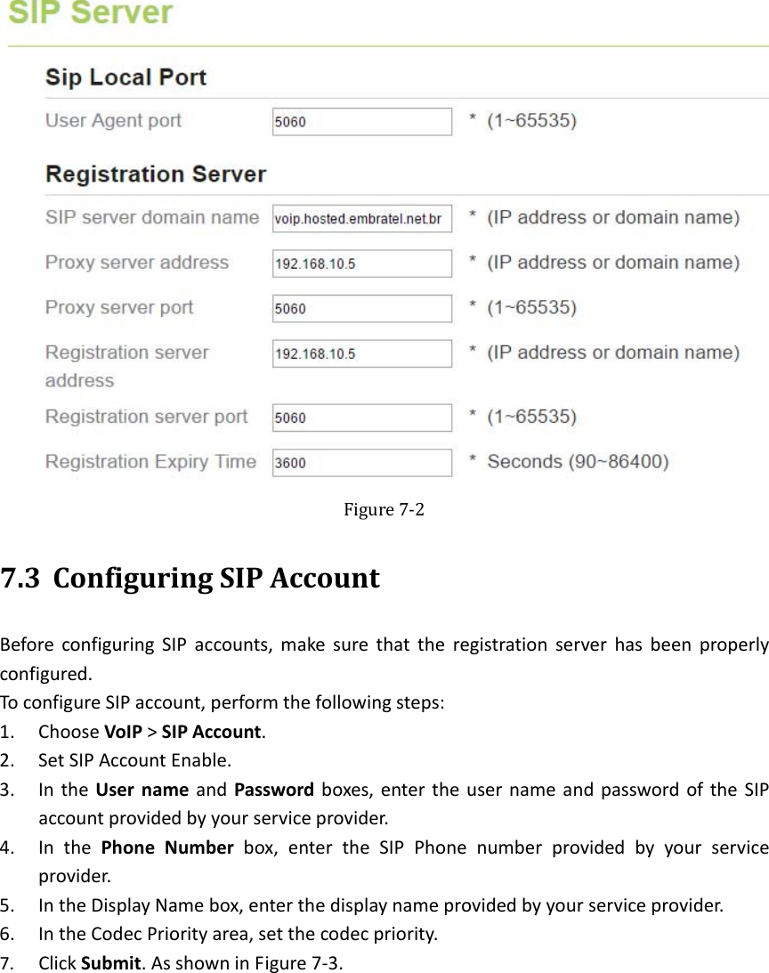   Figure7‐27.3 ConfiguringSIPAccountBeforeconfiguringSIPaccounts,makesurethattheregistrationserverhasbeenproperlyconfigured.ToconfigureSIPaccount,performthefollowingsteps:1. ChooseVoIP&gt;SIPAccount.2. SetSIPAccountEnable.3. IntheUsernameandPasswordboxes,entertheusernameandpasswordoftheSIPaccountprovidedbyyourserviceprovider.4. InthePhoneNumberbox,entertheSIPPhonenumberprovidedbyyourserviceprovider.5. IntheDisplayNamebox,enterthedisplaynameprovidedbyyourserviceprovider.6. IntheCodecPriorityarea,setthecodecpriority.7. ClickSubmit.AsshowninFigure7‐3.