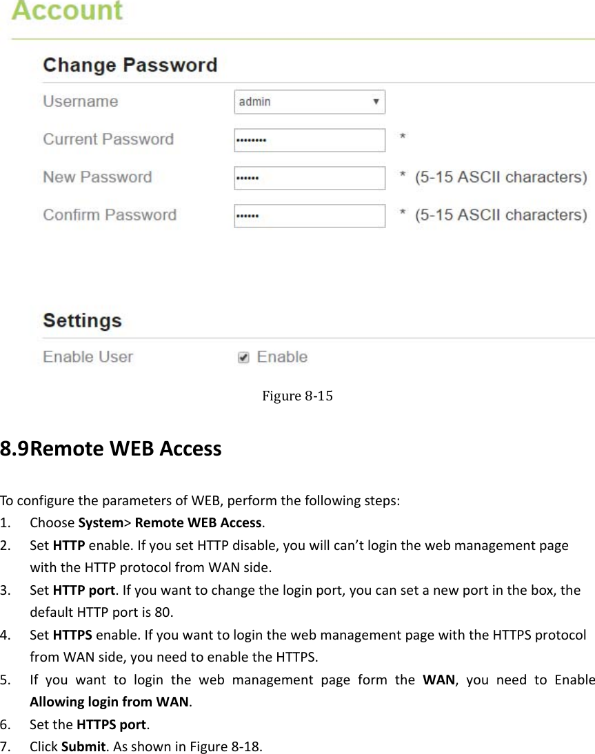    Figure8‐158.9 RemoteWEBAccessToconfiguretheparametersofWEB,performthefollowingsteps:1. ChooseSystem&gt;RemoteWEBAccess.2. SetHTTPenable.IfyousetHTTPdisable,youwillcan’tloginthewebmanagementpagewiththeHTTPprotocolfromWANside.3. SetHTTPport.Ifyouwanttochangetheloginport,youcansetanewportinthebox,thedefaultHTTPportis80.4. SetHTTPSenable.IfyouwanttologinthewebmanagementpagewiththeHTTPSprotocolfromWANside,youneedtoenabletheHTTPS.5. IfyouwanttologinthewebmanagementpageformtheWAN,youneedtoEnableAllowingloginfromWAN.6. SettheHTTPSport.7. ClickSubmit.AsshowninFigure8‐18.