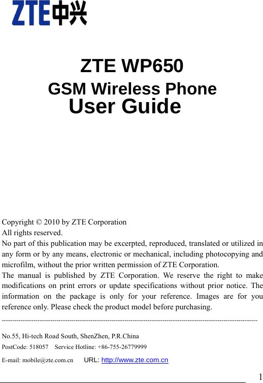                               1    ZTE WP650 GSM Wireless Phone               User Guide    Copyright © 2010 by ZTE Corporation All rights reserved. No part of this publication may be excerpted, reproduced, translated or utilized in any form or by any means, electronic or mechanical, including photocopying and microfilm, without the prior written permission of ZTE Corporation. The manual is published by ZTE Corporation. We reserve the right to make modifications on print errors or update specifications without prior notice. The information on the package is only for your reference. Images are for you reference only. Please check the product model before purchasing.   -------------------------------------------------------------------------------------------------------------------------No.55, Hi-tech Road South, ShenZhen, P.R.China PostCode: 518057    Service Hotline: +86-755-26779999     E-mail: mobile@zte.com.cn     URL: http://www.zte.com.cn 