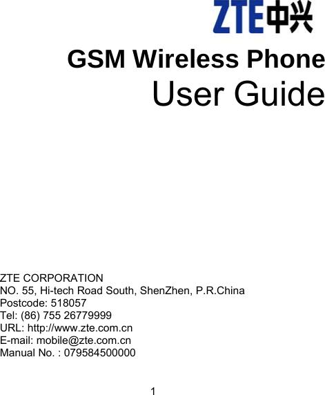                               1  GSM Wireless Phone User Guide     ZTE CORPORATION   NO. 55, Hi-tech Road South, ShenZhen, P.R.China   Postcode: 518057 Tel: (86) 755 26779999   URL: http://www.zte.com.cn   E-mail: mobile@zte.com.cn Manual No. : 079584500000  