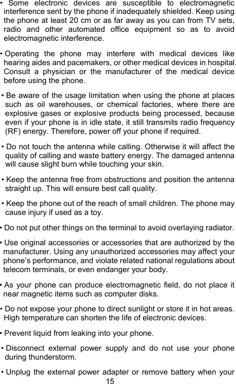                               15 • Some electronic devices are susceptible to electromagnetic interference sent by the phone if inadequately shielded. Keep using the phone at least 20 cm or as far away as you can from TV sets, radio and other automated office equipment so as to avoid electromagnetic interference. • Operating the phone may interfere with medical devices like hearing aides and pacemakers, or other medical devices in hospital. Consult a physician or the manufacturer of the medical device before using the phone. • Be aware of the usage limitation when using the phone at places such as oil warehouses, or chemical factories, where there are explosive gases or explosive products being processed, because even if your phone is in idle state, it still transmits radio frequency (RF) energy. Therefore, power off your phone if required. • Do not touch the antenna while calling. Otherwise it will affect the quality of calling and waste battery energy. The damaged antenna will cause slight burn while touching your skin. • Keep the antenna free from obstructions and position the antenna straight up. This will ensure best call quality. • Keep the phone out of the reach of small children. The phone may cause injury if used as a toy. • Do not put other things on the terminal to avoid overlaying radiator. • Use original accessories or accessories that are authorized by the manufacturer. Using any unauthorized accessories may affect your phone’s performance, and violate related national regulations about telecom terminals, or even endanger your body. • As your phone can produce electromagnetic field, do not place it near magnetic items such as computer disks. • Do not expose your phone to direct sunlight or store it in hot areas. High temperature can shorten the life of electronic devices. • Prevent liquid from leaking into your phone. • Disconnect external power supply and do not use your phone during thunderstorm. • Unplug the external power adapter or remove battery when your 