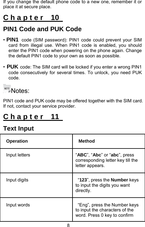                               8 If you change the default phone code to a new one, remember it or place it at secure place. C h a p t e r    10   PIN1 Code and PUK Code • PIN1 code (SIM password): PIN1 code could prevent your SIM card from illegal use. When PIN1 code is enabled, you should enter the PIN1 code when powering on the phone again. Change the default PIN1 code to your own as soon as possible. • PUK code: The SIM card will be locked if you enter a wrong PIN1 code consecutively for several times. To unlock, you need PUK code.  Notes: PIN1 code and PUK code may be offered together with the SIM card. If not, contact your service provider.   C h a p t e r    11   Text Input Operation Method Input letters  “ABC”, “Abc” or “abc”, press corresponding letter key till the letter appears.   Input digits   “123”, press the Number keys to input the digits you want directly.  Input words    “Eng”, press the Number keys to input the characters of the word. Press 0 key to confirm 