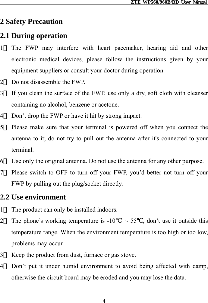                                                    ZTE WP560/960B/BD User Manual  2 Safety Precaution 2.1 During operation 1） The FWP may interfere with heart pacemaker, hearing aid and other electronic medical devices, please follow the instructions given by your equipment suppliers or consult your doctor during operation. 2） Do not disassemble the FWP. 3） If you clean the surface of the FWP, use only a dry, soft cloth with cleanser containing no alcohol, benzene or acetone.   4） Don’t drop the FWP or have it hit by strong impact. 5） Please make sure that your terminal is powered off when you connect the antenna to it; do not try to pull out the antenna after it&apos;s connected to your terminal. 6） Use only the original antenna. Do not use the antenna for any other purpose. 7） Please switch to OFF to turn off your FWP, you’d better not turn off your FWP by pulling out the plug/socket directly.   2.2 Use environment 1） The product can only be installed indoors. 2） The phone’s working temperature is -10℃ ~ 55℃, don’t use it outside this temperature range. When the environment temperature is too high or too low, problems may occur. 3） Keep the product from dust, furnace or gas stove. 4） Don’t put it under humid environment to avoid being affected with damp, otherwise the circuit board may be eroded and you may lose the data. 4 