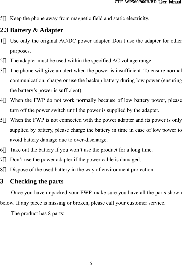                                                    ZTE WP560/960B/BD User Manual  5） Keep the phone away from magnetic field and static electricity. 2.3 Battery &amp; Adapter 1） Use only the original AC/DC power adapter. Don’t use the adapter for other purposes. 2） The adapter must be used within the specified AC voltage range. 3） The phone will give an alert when the power is insufficient. To ensure normal communication, charge or use the backup battery during low power (ensuring the battery’s power is sufficient). 4） When the FWP do not work normally because of low battery power, please turn off the power switch until the power is supplied by the adapter. 5） When the FWP is not connected with the power adapter and its power is only supplied by battery, please charge the battery in time in case of low power to avoid battery damage due to over-discharge. 6） Take out the battery if you won’t use the product for a long time. 7） Don’t use the power adapter if the power cable is damaged. 8） Dispose of the used battery in the way of environment protection. 3  Checking the parts Once you have unpacked your FWP, make sure you have all the parts shown below. If any piece is missing or broken, please call your customer service. The product has 8 parts: 5 