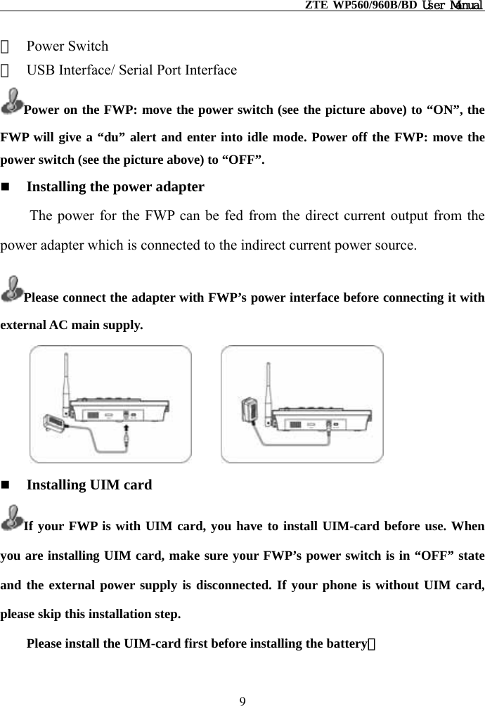                                                    ZTE WP560/960B/BD User Manual  ②  Power Switch ③  USB Interface/ Serial Port Interface Power on the FWP: move the power switch (see the picture above) to “ON”, the FWP will give a “du” alert and enter into idle mode. Power off the FWP: move the power switch (see the picture above) to “OFF”.   Installing the power adapter The power for the FWP can be fed from the direct current output from the power adapter which is connected to the indirect current power source. Please connect the adapter with FWP’s power interface before connecting it with external AC main supply.          Installing UIM card If your FWP is with UIM card, you have to install UIM-card before use. When you are installing UIM card, make sure your FWP’s power switch is in “OFF” state and the external power supply is disconnected. If your phone is without UIM card, please skip this installation step. Please install the UIM-card first before installing the battery。 9 