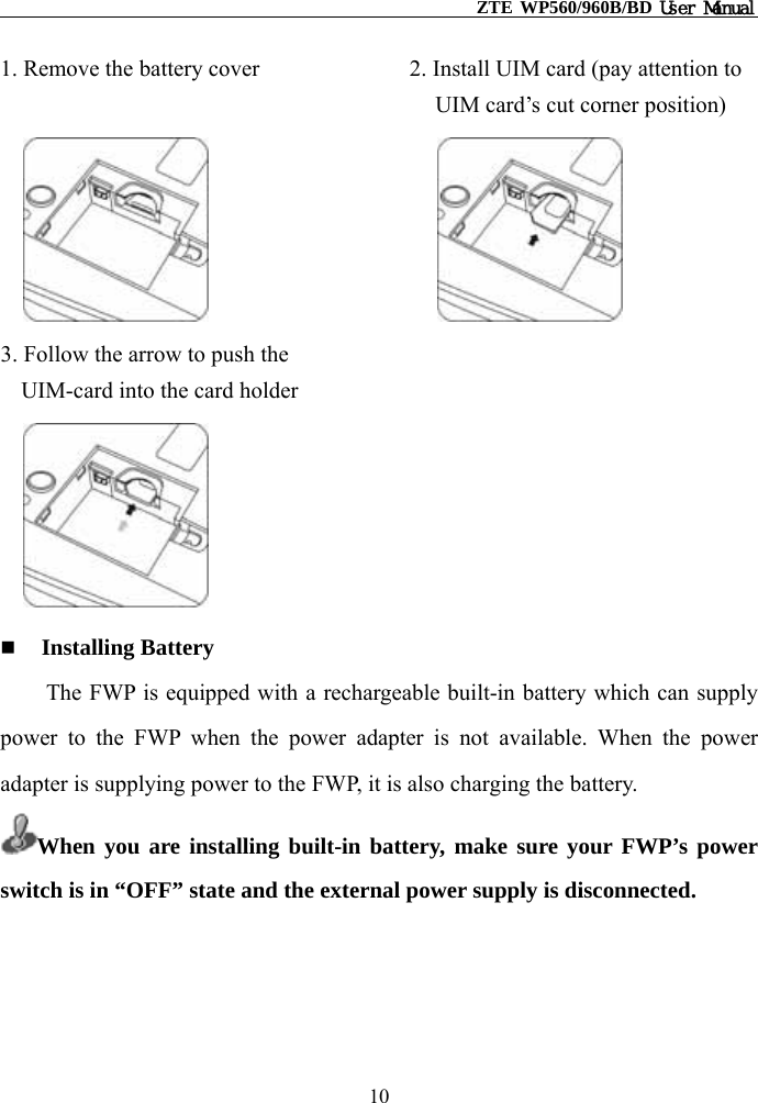                                                   ZTE WP560/960B/BD User Manual  1. Remove the battery cover             2. Install UIM card (pay attention to UIM card’s cut corner position)                                 3. Follow the arrow to push the   UIM-card into the card holder        Installing Battery The FWP is equipped with a rechargeable built-in battery which can supply power to the FWP when the power adapter is not available. When the power adapter is supplying power to the FWP, it is also charging the battery. When you are installing built-in battery, make sure your FWP’s power switch is in “OFF” state and the external power supply is disconnected.     10 