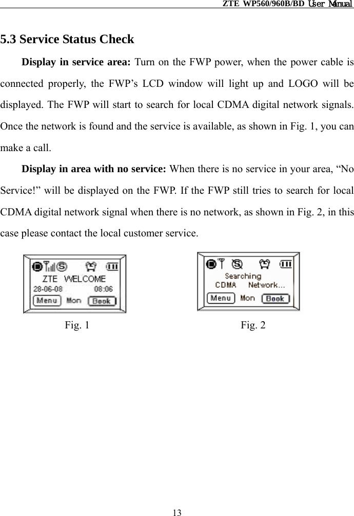                                                    ZTE WP560/960B/BD User Manual  5.3 Service Status Check Display in service area: Turn on the FWP power, when the power cable is connected properly, the FWP’s LCD window will light up and LOGO will be displayed. The FWP will start to search for local CDMA digital network signals. Once the network is found and the service is available, as shown in Fig. 1, you can make a call. Display in area with no service: When there is no service in your area, “No Service!” will be displayed on the FWP. If the FWP still tries to search for local CDMA digital network signal when there is no network, as shown in Fig. 2, in this case please contact the local customer service.                            Fig. 1                            Fig. 2       13 