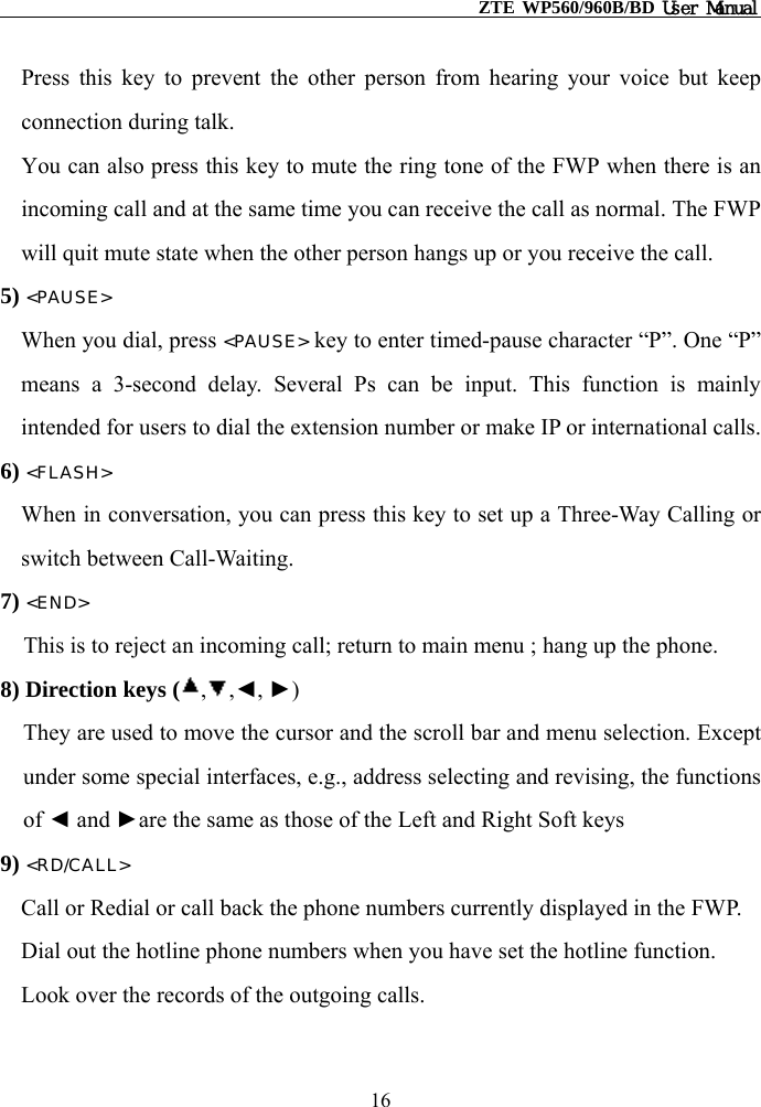                                                    ZTE WP560/960B/BD User Manual  Press this key to prevent the other person from hearing your voice but keep connection during talk. You can also press this key to mute the ring tone of the FWP when there is an incoming call and at the same time you can receive the call as normal. The FWP will quit mute state when the other person hangs up or you receive the call. 5) &lt;PAUSE&gt; When you dial, press &lt;PAUSE&gt; key to enter timed-pause character “P”. One “P” means a 3-second delay. Several Ps can be input. This function is mainly intended for users to dial the extension number or make IP or international calls. 6) &lt;FLASH&gt; When in conversation, you can press this key to set up a Three-Way Calling or switch between Call-Waiting. 7) &lt;END&gt; This is to reject an incoming call; return to main menu ; hang up the phone. 8) Direction keys ( , ,◄, ►) They are used to move the cursor and the scroll bar and menu selection. Except under some special interfaces, e.g., address selecting and revising, the functions of ◄ and ►are the same as those of the Left and Right Soft keys 9) &lt;RD/CALL&gt; Call or Redial or call back the phone numbers currently displayed in the FWP. Dial out the hotline phone numbers when you have set the hotline function. Look over the records of the outgoing calls. 16 