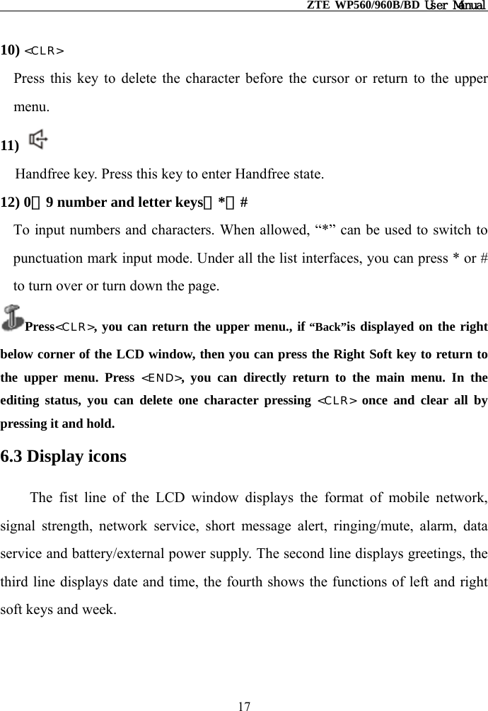                                                    ZTE WP560/960B/BD User Manual  10) &lt;CLR&gt; Press this key to delete the character before the cursor or return to the upper menu.   11)  Handfree key. Press this key to enter Handfree state. 12) 0－9 number and letter keys，*，#  To input numbers and characters. When allowed, “*” can be used to switch to punctuation mark input mode. Under all the list interfaces, you can press * or # to turn over or turn down the page. Press&lt;CLR&gt;, you can return the upper menu., if “Back”is displayed on the right below corner of the LCD window, then you can press the Right Soft key to return to the upper menu. Press &lt;END&gt;, you can directly return to the main menu. In the editing status, you can delete one character pressing &lt;CLR&gt; once and clear all by pressing it and hold. 6.3 Display icons The fist line of the LCD window displays the format of mobile network, signal strength, network service, short message alert, ringing/mute, alarm, data service and battery/external power supply. The second line displays greetings, the third line displays date and time, the fourth shows the functions of left and right soft keys and week. 17 