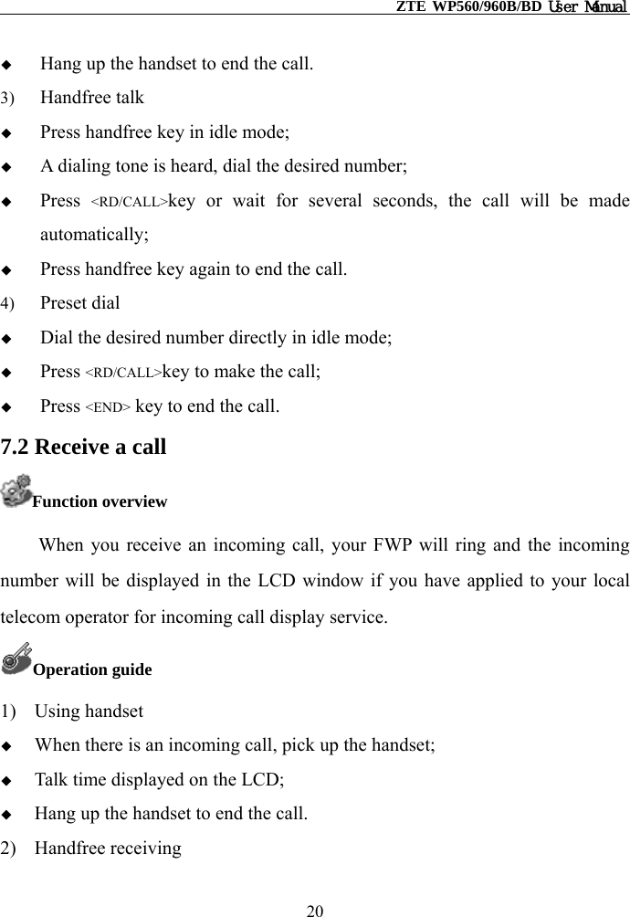                                                    ZTE WP560/960B/BD User Manual    Hang up the handset to end the call. 3)  Handfree talk   Press handfree key in idle mode;   A dialing tone is heard, dial the desired number;     Press  &lt;RD/CALL&gt;key or wait for several seconds, the call will be made automatically;   Press handfree key again to end the call. 4)  Preset dial   Dial the desired number directly in idle mode;   Press &lt;RD/CALL&gt;key to make the call;   Press &lt;END&gt; key to end the call. 7.2 Receive a call Function overview When you receive an incoming call, your FWP will ring and the incoming number will be displayed in the LCD window if you have applied to your local telecom operator for incoming call display service. Operation guide 1) Using handset   When there is an incoming call, pick up the handset;   Talk time displayed on the LCD;   Hang up the handset to end the call. 2) Handfree receiving 20 