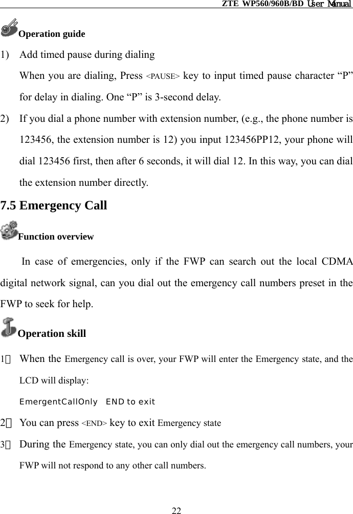                                                    ZTE WP560/960B/BD User Manual  Operation guide 1)  Add timed pause during dialing When you are dialing, Press &lt;PAUSE&gt; key to input timed pause character “P” for delay in dialing. One “P” is 3-second delay. 2)  If you dial a phone number with extension number, (e.g., the phone number is 123456, the extension number is 12) you input 123456PP12, your phone will dial 123456 first, then after 6 seconds, it will dial 12. In this way, you can dial the extension number directly. 7.5 Emergency Call Function overview In case of emergencies, only if the FWP can search out the local CDMA digital network signal, can you dial out the emergency call numbers preset in the FWP to seek for help. Operation skill 1） When the Emergency call is over, your FWP will enter the Emergency state, and the LCD will display: EmergentCallOnly  END to exit 2） You can press &lt;END&gt; key to exit Emergency state  3） During the Emergency state, you can only dial out the emergency call numbers, your FWP will not respond to any other call numbers. 22 