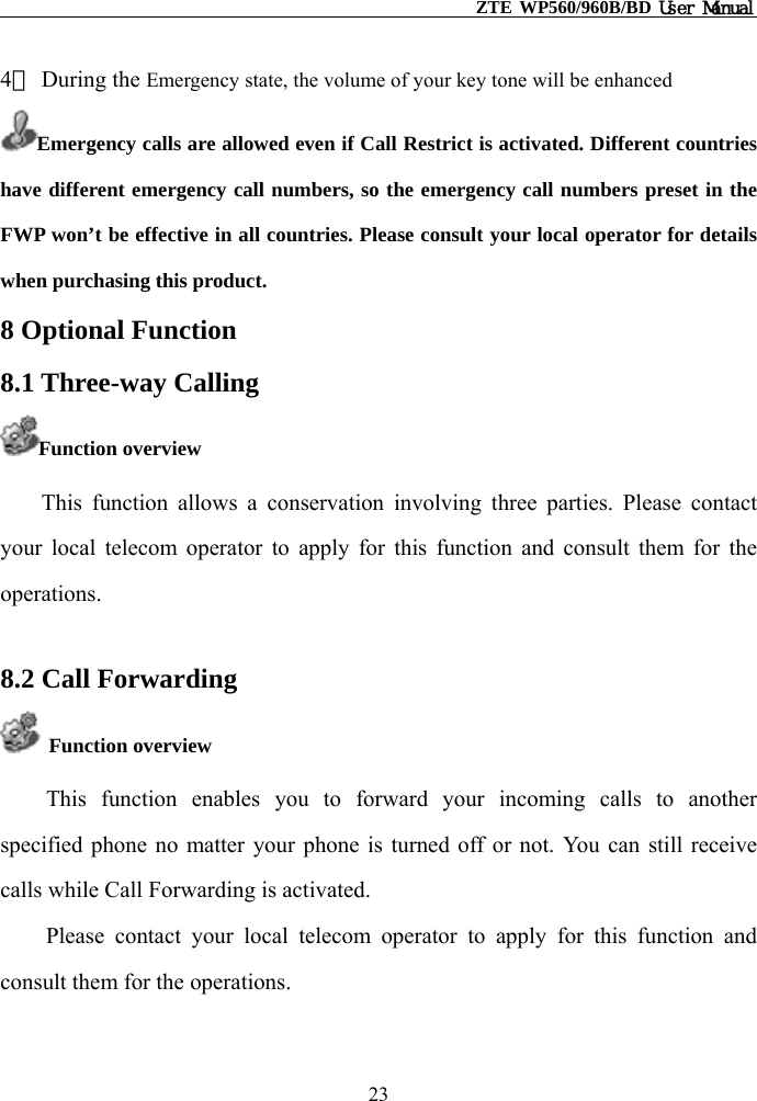                                                    ZTE WP560/960B/BD User Manual  4） During the Emergency state, the volume of your key tone will be enhanced Emergency calls are allowed even if Call Restrict is activated. Different countries have different emergency call numbers, so the emergency call numbers preset in the FWP won’t be effective in all countries. Please consult your local operator for details when purchasing this product. 8 Optional Function 8.1 Three-way Calling   Function overview This function allows a conservation involving three parties. Please contact your local telecom operator to apply for this function and consult them for the operations.  8.2 Call Forwarding  Function overview This function enables you to forward your incoming calls to another specified phone no matter your phone is turned off or not. You can still receive calls while Call Forwarding is activated.   Please contact your local telecom operator to apply for this function and consult them for the operations. 23 