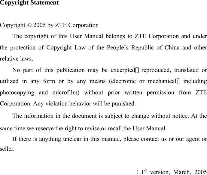 Copyright Statement  Copyright © 2005 by ZTE Corporation   The copyright of this User Manual belongs to ZTE Corporation and under the protection of Copyright Law of the People’s Republic of China and other relative laws.     No part of this publication may be excerpted，reproduced, translated or utilized in any form or by any means (electronic or mechanical，including photocopying and microfilm) without prior written permission from ZTE Corporation. Any violation behavior will be punished. The information in the document is subject to change without notice. At the same time we reserve the right to revise or recall the User Manual. If there is anything unclear in this manual, please contact us or our agent or seller.  1.1st version, March, 2005           