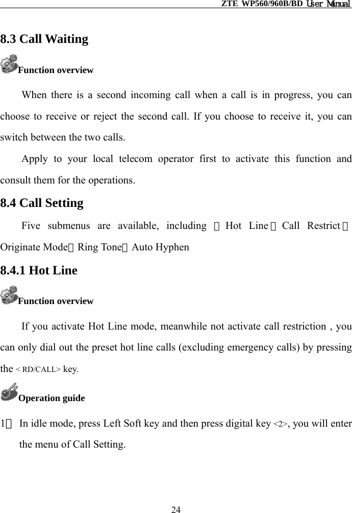                                                    ZTE WP560/960B/BD User Manual  8.3 Call Waiting Function overview When there is a second incoming call when a call is in progress, you can choose to receive or reject the second call. If you choose to receive it, you can switch between the two calls. Apply to your local telecom operator first to activate this function and consult them for the operations. 8.4 Call Setting Five submenus are available, including ①Hot Line ②Call Restrict ③Originate Mode④Ring Tone⑤Auto Hyphen 8.4.1 Hot Line Function overview If you activate Hot Line mode, meanwhile not activate call restriction , you can only dial out the preset hot line calls (excluding emergency calls) by pressing the &lt; RD/CALL&gt; key. Operation guide 1） In idle mode, press Left Soft key and then press digital key &lt;2&gt;, you will enter the menu of Call Setting.  24 