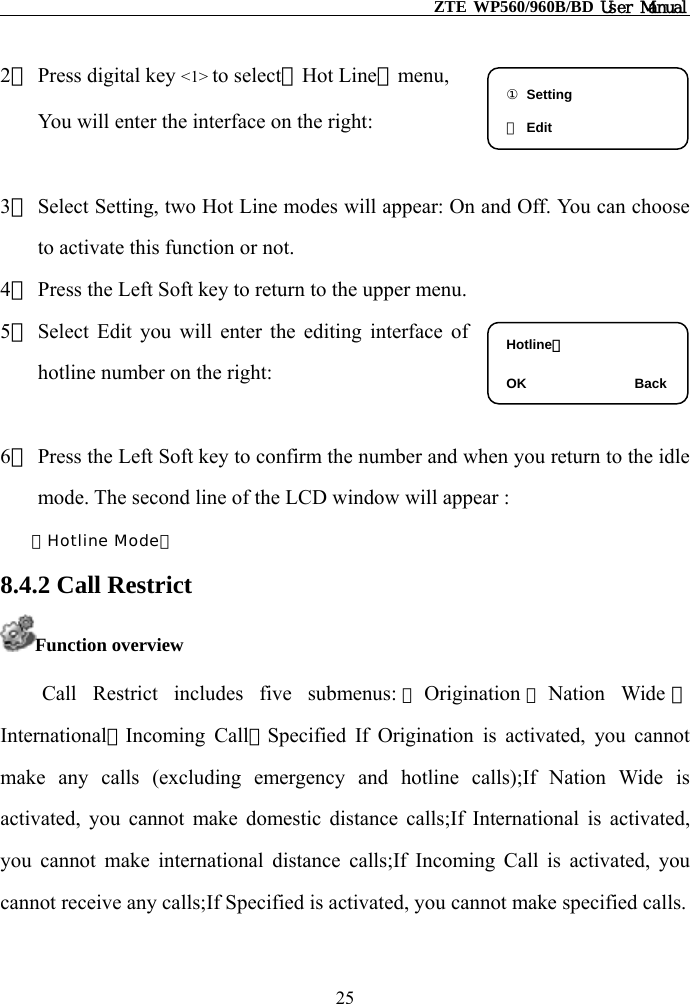                                                    ZTE WP560/960B/BD User Manual  2） Press digital key &lt;1&gt; to select【Hot Line】menu,  You will enter the interface on the right:  ① Setting ② Edit 3） Select Setting, two Hot Line modes will appear: On and Off. You can choose to activate this function or not. 4） Press the Left Soft key to return to the upper menu. 5） Select Edit you will enter the editing interface of hotline number on the right:  Hotline：  OK                Back 6） Press the Left Soft key to confirm the number and when you return to the idle mode. The second line of the LCD window will appear : －Hotline Mode－ 8.4.2 Call Restrict Function overview Call Restrict includes five submenus: ①Origination ②Nation Wide ③International④Incoming Call⑤Specified If Origination is activated, you cannot make any calls (excluding emergency and hotline calls);If Nation Wide is activated, you cannot make domestic distance calls;If International is activated, you cannot make international distance calls;If Incoming Call is activated, you cannot receive any calls;If Specified is activated, you cannot make specified calls. 25 