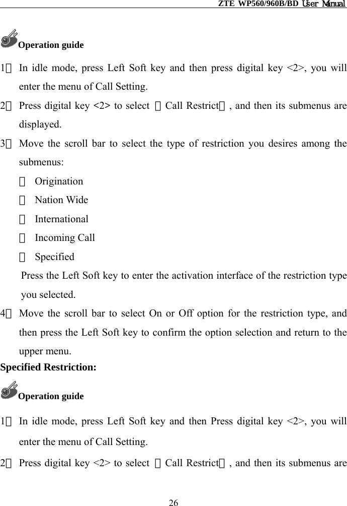                                                    ZTE WP560/960B/BD User Manual  Operation guide 1） In idle mode, press Left Soft key and then press digital key &lt;2&gt;, you will enter the menu of Call Setting. 2） Press digital key &lt;2&gt; to select  【Call Restrict】, and then its submenus are displayed. 3） Move the scroll bar to select the type of restriction you desires among the submenus: ① Origination ② Nation Wide ③ International ④ Incoming Call ⑤ Specified Press the Left Soft key to enter the activation interface of the restriction type you selected. 4） Move the scroll bar to select On or Off option for the restriction type, and then press the Left Soft key to confirm the option selection and return to the upper menu. Specified Restriction: Operation guide 1） In idle mode, press Left Soft key and then Press digital key &lt;2&gt;, you will enter the menu of Call Setting. 2） Press digital key &lt;2&gt; to select  【Call Restrict】, and then its submenus are 26 