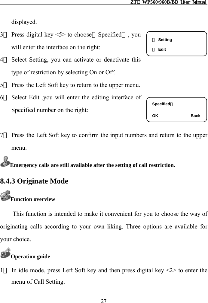                                                   ZTE WP560/960B/BD User Manual  displayed. 3） Press digital key &lt;5&gt; to choose【Specified】, you will enter the interface on the right: ① Setting ② Edit 4） Select Setting, you can activate or deactivate this type of restriction by selecting On or Off. 5） Press the Left Soft key to return to the upper menu. 6） Select Edit ,you will enter the editing interface of Specified number on the right:  Specified：  OK                Back7） Press the Left Soft key to confirm the input numbers and return to the upper menu. Emergency calls are still available after the setting of call restriction. 8.4.3 Originate Mode Function overview This function is intended to make it convenient for you to choose the way of originating calls according to your own liking. Three options are available for your choice. Operation guide 1） In idle mode, press Left Soft key and then press digital key &lt;2&gt; to enter the menu of Call Setting. 27 