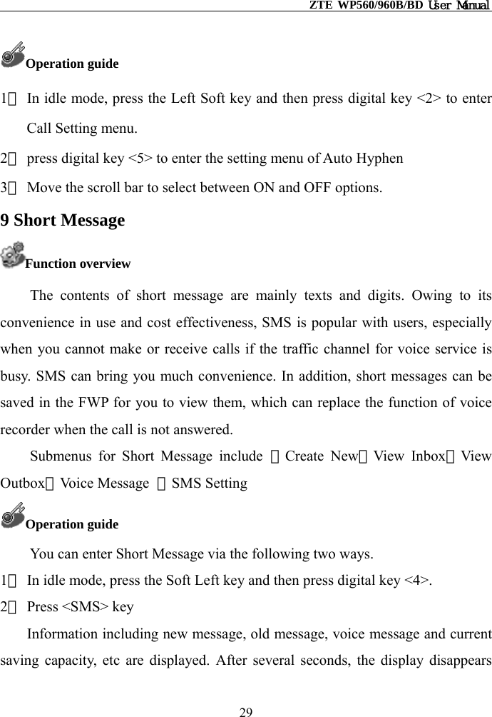                                                    ZTE WP560/960B/BD User Manual  Operation guide 1） In idle mode, press the Left Soft key and then press digital key &lt;2&gt; to enter Call Setting menu. 2） press digital key &lt;5&gt; to enter the setting menu of Auto Hyphen 3） Move the scroll bar to select between ON and OFF options. 9 Short Message Function overview The contents of short message are mainly texts and digits. Owing to its convenience in use and cost effectiveness, SMS is popular with users, especially when you cannot make or receive calls if the traffic channel for voice service is busy. SMS can bring you much convenience. In addition, short messages can be saved in the FWP for you to view them, which can replace the function of voice recorder when the call is not answered. Submenus for Short Message include ①Create New②View Inbox③View Outbox④Voice Message  ⑤SMS Setting Operation guide You can enter Short Message via the following two ways. 1） In idle mode, press the Soft Left key and then press digital key &lt;4&gt;.   2） Press &lt;SMS&gt; key Information including new message, old message, voice message and current saving capacity, etc are displayed. After several seconds, the display disappears 29 