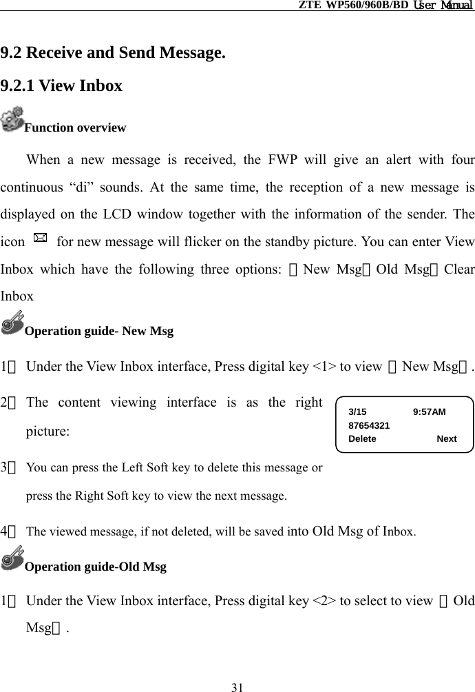                                                    ZTE WP560/960B/BD User Manual  9.2 Receive and Send Message. 9.2.1 View Inbox Function overview When a new message is received, the FWP will give an alert with four continuous “di” sounds. At the same time, the reception of a new message is displayed on the LCD window together with the information of the sender. The icon    for new message will flicker on the standby picture. You can enter View Inbox which have the following three options: ①New Msg②Old Msg③Clear Inbox Operation guide- New Msg 1） Under the View Inbox interface, Press digital key &lt;1&gt; to view  【New Msg】. 2） The content viewing interface is as the right picture: 3/15          9:57AM 87654321 Delete             Next 3） You can press the Left Soft key to delete this message or press the Right Soft key to view the next message.   4） The viewed message, if not deleted, will be saved into Old Msg of Inbox. Operation guide-Old Msg 1） Under the View Inbox interface, Press digital key &lt;2&gt; to select to view  【Old Msg】.  31 