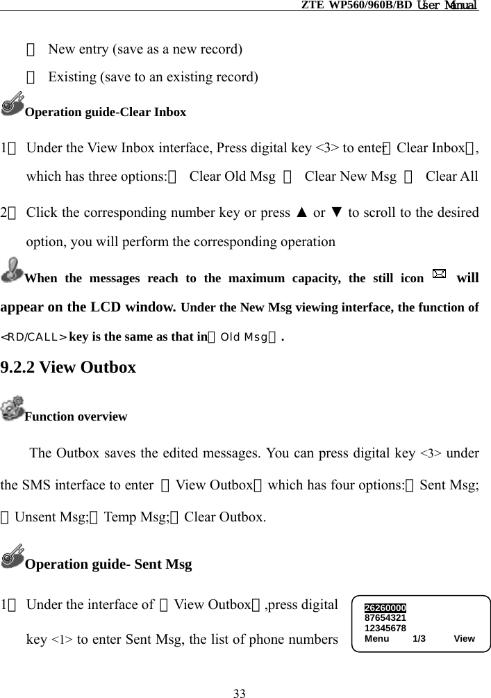                                                    ZTE WP560/960B/BD User Manual  ①  New entry (save as a new record) ②  Existing (save to an existing record) Operation guide-Clear Inbox 1） Under the View Inbox interface, Press digital key &lt;3&gt; to enter【Clear Inbox】, which has three options:①  Clear Old Msg  ②  Clear New Msg  ③ Clear All  2） Click the corresponding number key or press ▲ or ▼ to scroll to the desired option, you will perform the corresponding operation   When the messages reach to the maximum capacity, the still icon   will appear on the LCD window. Under the New Msg viewing interface, the function of &lt;RD/CALL&gt; key is the same as that in【Old Msg】. 9.2.2 View Outbox Function overview The Outbox saves the edited messages. You can press digital key &lt;3&gt; under the SMS interface to enter  【View Outbox】which has four options:①Sent Msg;②Unsent Msg;③Temp Msg;④Clear Outbox. Operation guide- Sent Msg 1） Under the interface of  【View Outbox】,press digital   key &lt;1&gt; to enter Sent Msg, the list of phone numbers 2626000087654321 12345678 Menu     1/3      View 33 
