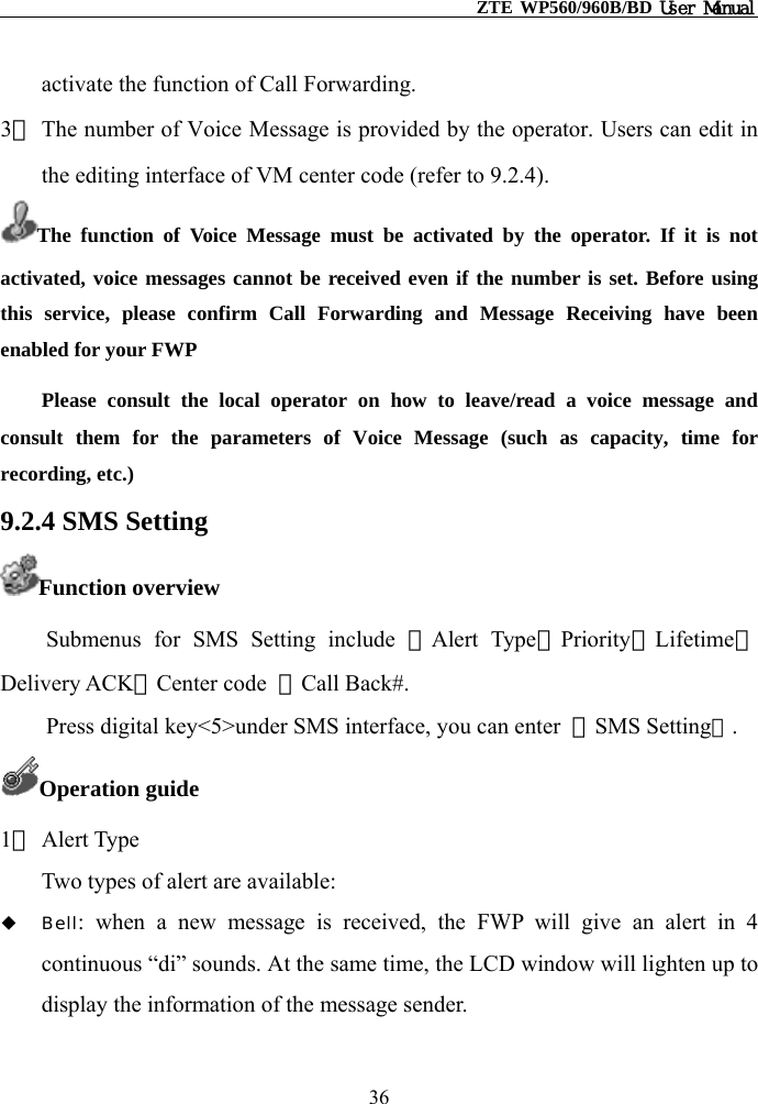                                                    ZTE WP560/960B/BD User Manual  activate the function of Call Forwarding. 3） The number of Voice Message is provided by the operator. Users can edit in the editing interface of VM center code (refer to 9.2.4). The function of Voice Message must be activated by the operator. If it is not activated, voice messages cannot be received even if the number is set. Before using this service, please confirm Call Forwarding and Message Receiving have been enabled for your FWP   Please consult the local operator on how to leave/read a voice message and consult them for the parameters of Voice Message (such as capacity, time for recording, etc.) 9.2.4 SMS Setting Function overview Submenus for SMS Setting include ①Alert Type②Priority③Lifetime④Delivery ACK⑤Center code  ⑥Call Back#.   Press digital key&lt;5&gt;under SMS interface, you can enter  【SMS Setting】. Operation guide 1） Alert Type Two types of alert are available:   Bell: when a new message is received, the FWP will give an alert in 4 continuous “di” sounds. At the same time, the LCD window will lighten up to display the information of the message sender. 36 