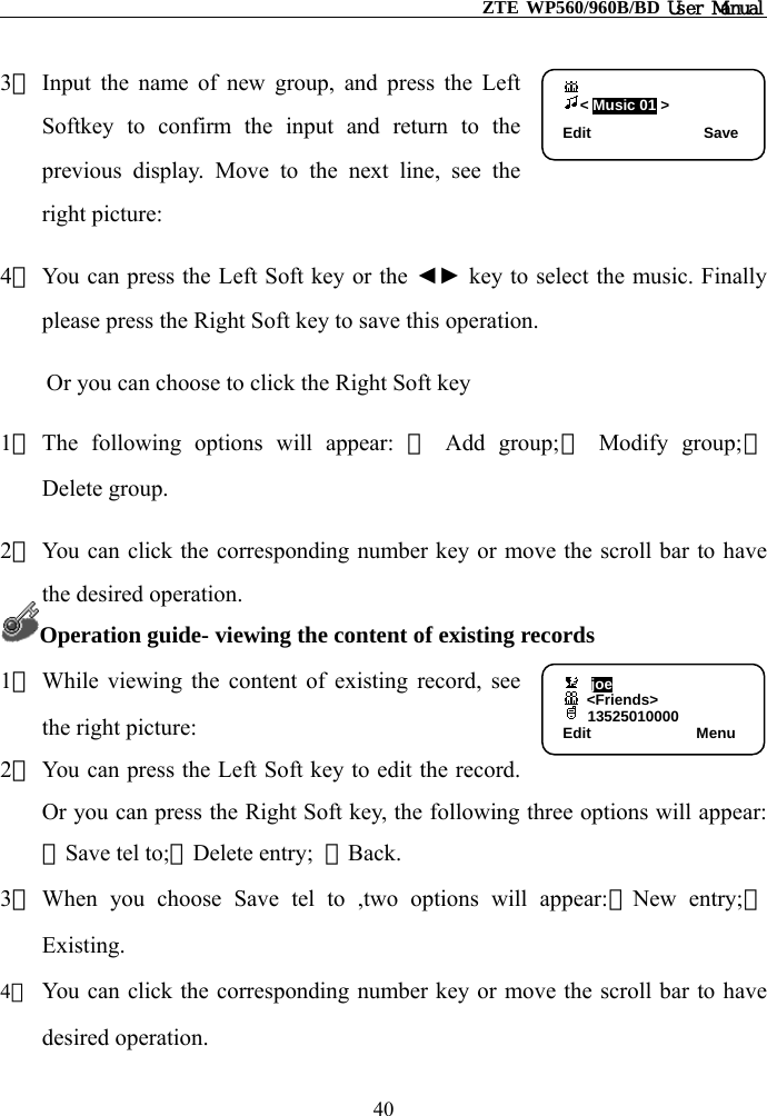                                                    ZTE WP560/960B/BD User Manual                    &lt; Music 01 &gt; Edit               Save3） Input the name of new group, and press the Left Softkey to confirm the input and return to the previous display. Move to the next line, see the right picture: 4） You can press the Left Soft key or the ◄► key to select the music. Finally please press the Right Soft key to save this operation. Or you can choose to click the Right Soft key 1） The following options will appear: ① Add group;② Modify group;③ Delete group. 2） You can click the corresponding number key or move the scroll bar to have the desired operation. Operation guide- viewing the content of existing records   1） While viewing the content of existing record, see the right picture: 2） You can press the Left Soft key to edit the record. Or you can press the Right Soft key, the following three options will appear:①Save tel to;②Delete entry;  ③Back. joe          &lt;Friends&gt;  13525010000   Edit              Menu3） When you choose Save tel to ,two options will appear:①New entry;②Existing. 4） You can click the corresponding number key or move the scroll bar to have desired operation. 40 