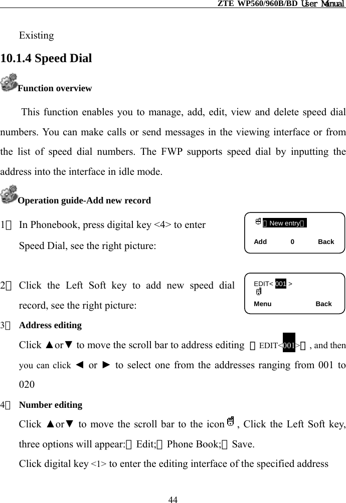                                                    ZTE WP560/960B/BD User Manual  Existing  10.1.4 Speed Dial Function overview This function enables you to manage, add, edit, view and delete speed dial numbers. You can make calls or send messages in the viewing interface or from the list of speed dial numbers. The FWP supports speed dial by inputting the address into the interface in idle mode. Operation guide-Add new record （New entry）  Add       0       Back1） In Phonebook, press digital key &lt;4&gt; to enter   Speed Dial, see the right picture:  EDIT&lt; 001 &gt;  Menu             Back 2） Click the Left Soft key to add new speed dial record, see the right picture: 3） Address editing Click ▲or▼ to move the scroll bar to address editing  【EDIT&lt;001&gt;】, and then you can click ◄ or ► to select one from the addresses ranging from 001 to 020 4） Number editing   Click  ▲or▼ to move the scroll bar to the icon , Click the Left Soft key, three options will appear:①Edit;②Phone Book;③Save.  Click digital key &lt;1&gt; to enter the editing interface of the specified address 44 