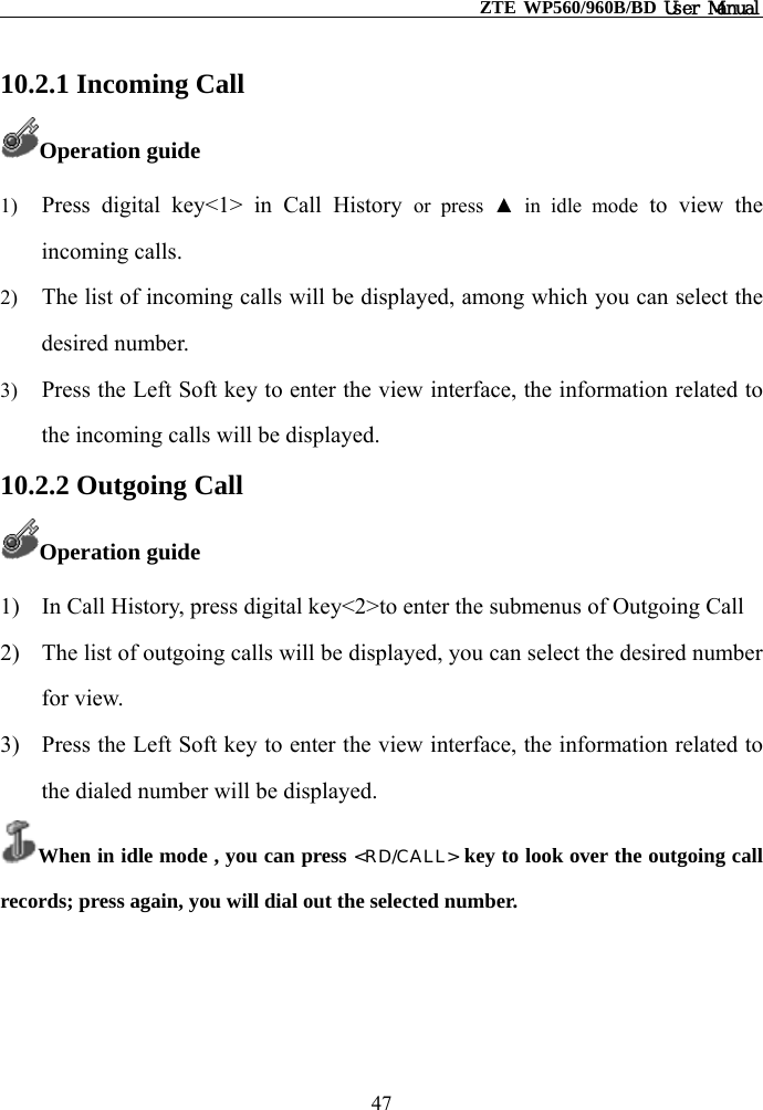                                                    ZTE WP560/960B/BD User Manual  10.2.1 Incoming Call Operation guide 1)  Press digital key&lt;1&gt; in Call History or press ▲ in idle mode to view the incoming calls. 2)  The list of incoming calls will be displayed, among which you can select the desired number. 3)  Press the Left Soft key to enter the view interface, the information related to the incoming calls will be displayed.   10.2.2 Outgoing Call Operation guide 1)  In Call History, press digital key&lt;2&gt;to enter the submenus of Outgoing Call   2)  The list of outgoing calls will be displayed, you can select the desired number for view. 3)  Press the Left Soft key to enter the view interface, the information related to the dialed number will be displayed. When in idle mode , you can press &lt;RD/CALL&gt; key to look over the outgoing call records; press again, you will dial out the selected number.   47 