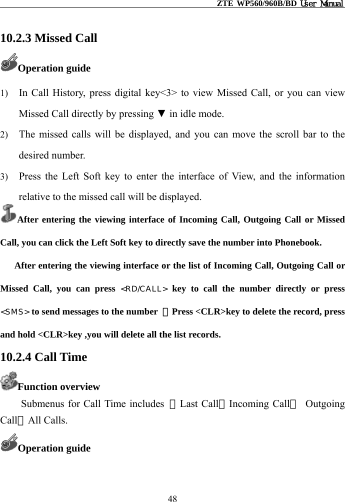                                                    ZTE WP560/960B/BD User Manual  10.2.3 Missed Call Operation guide 1)  In Call History, press digital key&lt;3&gt; to view Missed Call, or you can view Missed Call directly by pressing ▼ in idle mode. 2)  The missed calls will be displayed, and you can move the scroll bar to the desired number. 3)  Press the Left Soft key to enter the interface of View, and the information relative to the missed call will be displayed.   After entering the viewing interface of Incoming Call, Outgoing Call or Missed Call, you can click the Left Soft key to directly save the number into Phonebook.       After entering the viewing interface or the list of Incoming Call, Outgoing Call or Missed Call, you can press &lt;RD/CALL&gt; key to call the number directly or press &lt;SMS&gt; to send messages to the number  ，Press &lt;CLR&gt;key to delete the record, press and hold &lt;CLR&gt;key ,you will delete all the list records. 10.2.4 Call Time Function overview Submenus for Call Time includes  ①Last Call②Incoming Call③ Outgoing Call④All Calls.   Operation guide 48 